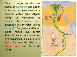 • Com o tempo, as disputas
entre os nomarcas por poder
e terras geraram guerras e
alianças entre eles. Alguns
deles, ao vencerem os
demais, tornavam-se reis,
passando a controlar vários
“nomos”. Surgiram então no
Egito reinos que foram
ficando cada vez maiores,
até resumirem a dois: o Alto
Egito (no vale do Nilo) e o
Baixo Egito (no Delta do
Nilo).
 