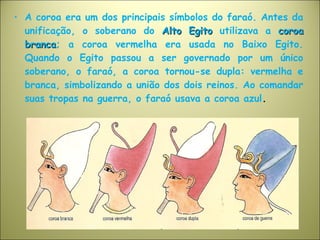 • A coroa era um dos principais símbolos do faraó. Antes da
unificação, o soberano do Alto EgitoAlto Egito utilizava a coroacoroa
brancabranca; a coroa vermelha era usada no Baixo Egito.
Quando o Egito passou a ser governado por um único
soberano, o faraó, a coroa tornou-se dupla: vermelha e
branca, simbolizando a união dos dois reinos. Ao comandar
suas tropas na guerra, o faraó usava a coroa azul.
 
