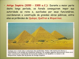 • Antigo Império (3200 – 2300 a.C.): Durante a maior parte
deste longo período, os faraós conseguiram impor sua
autoridade ao reino e, auxiliados por seus funcionários,
coordenaram a construção de grandes obras públicas, entre
elas as pirâmides de Quéops, Quéfren e Miquerinos.
 