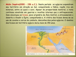 • Médio Império(2000 – 158 a.C.): Neste período os egípcios expandiram
seu território em direção ao Sul, conquistando a Núbia, região rica em
minerais, entre os quais o ouro. Apesar da prosperidade material, o reino
continuou envolvido em guerras e revoltas internas que o enfraqueceram.
Isso encorajou os hicsos, povo originário da Ásia Central, a atravessarem o
deserto e invadir o Egito, conquistando-o. A vitória dos hicsos deveu-se ao
uso de cavalos e carros de combate, desconhecidos pelos egípcios. O domínio
dos hicsos em território egípcio durou mais de 150 anos.
 