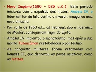 • Novo Império(1580 – 525 a.C.): Este período
inicia-se com a expulsão dos hicsos. Amósis IV, o
líder militar da luta contra o invasor, inaugurou uma
nova dinastia.
• Por volta de 1250 a.C., os hebreus, sob a liderança
de Moisés, conseguiram fugir do Egito.
• Amósis IV implantou o monoteísmo, mas após a sua
morte Tutancâmon restabeleceu o politeísmo.
• As conquista militares foram retomadas com
Ramsés II, que derrotou os povos asiáticos, como
os hititas.
 