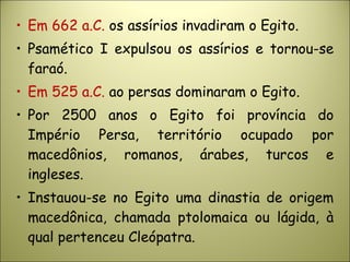 • Em 662 a.C. os assírios invadiram o Egito.
• Psamético I expulsou os assírios e tornou-se
faraó.
• Em 525 a.C. ao persas dominaram o Egito.
• Por 2500 anos o Egito foi província do
Império Persa, território ocupado por
macedônios, romanos, árabes, turcos e
ingleses.
• Instauou-se no Egito uma dinastia de origem
macedônica, chamada ptolomaica ou lágida, à
qual pertenceu Cleópatra.
 
