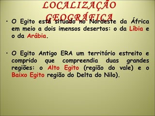 LOCALIZAÇÃO
GEOGRÁFICA• O Egito está situado no Nordeste da África
em meio a dois imensos desertos: o da Líbia e
o da Arábia.
• O Egito Antigo ERA um território estreito e
comprido que compreendia duas grandes
regiões: o Alto Egito (região do vale) e o
Baixo Egito região do Delta do Nilo).
 