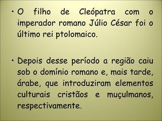 • O filho de Cleópatra com o
imperador romano Júlio César foi o
último rei ptolomaico.
• Depois desse período a região caiu
sob o domínio romano e, mais tarde,
árabe, que introduziram elementos
culturais cristãos e muçulmanos,
respectivamente.
 