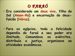 O FARAÓO FARAÓ
• Era considerado um deus vivo, filho do
Sol (Amon-Rá) e encarnação do deus-
falcão (Hórus).
• Para os egípcios, toda a felicidade
dependia do faraó e seu poder era
ilimitado. Comandava os exércitos,
distribuía a justiça, organizava as
atividades econômicas.
 