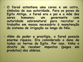 • O faraó ostentava uma coroa e um cetro,
símbolos de sua autoridade. Para os povos do
Egito Antigo, o faraó era o pai e a mãe dos
seres humanos; um governante com
autoridade sobrenatural para recrutar o
trabalho em massa necessário à manutenção
do sistema de irrigação ao longo do Nilo.
• Além do poder e prestígio, o faraó possuía
enorme riqueza. Era considerado o dono de
todas as terras do Egito. Por isso, tinha o
direito de receber impostos (pagos em
produtos) das aldeias.
 