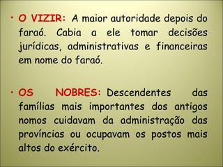 • O VIZIR: A maior autoridade depois do
faraó. Cabia a ele tomar decisões
jurídicas, administrativas e financeiras
em nome do faraó.
• OS NOBRES:  Descendentes das
famílias mais importantes dos antigos
nomos cuidavam da administração das
províncias ou ocupavam os postos mais
altos do exército.
 
