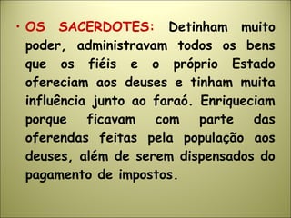 • OS SACERDOTES: Detinham muito
poder, administravam todos os bens
que os fiéis e o próprio Estado
ofereciam aos deuses e tinham muita
influência junto ao faraó. Enriqueciam
porque ficavam com parte das
oferendas feitas pela população aos
deuses, além de serem dispensados do
pagamento de impostos.
 