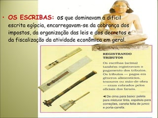 • OS ESCRIBAS: os que dominavam a difícil
escrita egípcia, encarregavam-se da cobrança dos
impostos, da organização das leis e dos decretos e
da fiscalização da atividade econômica em geral.
 
