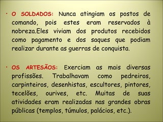 • O SOLDADOS: Nunca atingiam os postos de
comando, pois estes eram reservados à
nobreza.Eles viviam dos produtos recebidos
como pagamento e dos saques que podiam
realizar durante as guerras de conquista.
• OS ARTESÃOS: Exerciam as mais diversas
profissões. Trabalhavam como pedreiros,
carpinteiros, desenhistas, escultores, pintores,
tecelões, ourives, etc. Muitas de suas
atividades eram realizadas nas grandes obras
públicas (templos, túmulos, palácios, etc.).
 