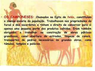 • OS CAMPONESES: Chamados no Egito de felás, constituíam
a imensa maioria da população. Trabalhavam nas propriedades do
faraó e dos sacerdotes e tinham o direito de conservar para si
apenas uma pequena parte dos produtos colhidos. Eram também
obrigados a trabalhar na construção de obras públicas
grandiosas, como abertura de estradas, limpeza de canais,
transportes de pedras necessárias às grandes obras, como
túmulos, templos e palácios.
 