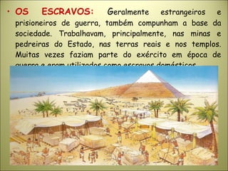• OS ESCRAVOS: Geralmente estrangeiros e
prisioneiros de guerra, também compunham a base da
sociedade. Trabalhavam, principalmente, nas minas e
pedreiras do Estado, nas terras reais e nos templos.
Muitas vezes faziam parte do exército em época de
guerra e eram utilizados como escravos domésticos.
 