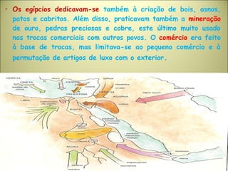 • Os egípcios dedicavam-se também à criação de bois, asnos,
patos e cabritos. Além disso, praticavam também a mineração
de ouro, pedras preciosas e cobre, este último muito usado
nas trocas comerciais com outros povos. O comércio era feito
à base de trocas, mas limitava-se ao pequeno comércio e à
permutação de artigos de luxo com o exterior.
 