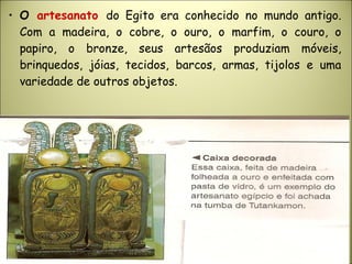 • O artesanato do Egito era conhecido no mundo antigo.
Com a madeira, o cobre, o ouro, o marfim, o couro, o
papiro, o bronze, seus artesãos produziam móveis,
brinquedos, jóias, tecidos, barcos, armas, tijolos e uma
variedade de outros objetos.
 