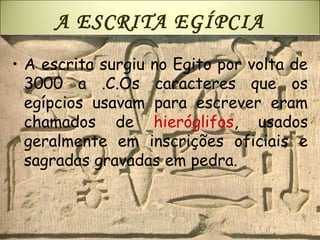 A ESCRITA EGÍPCIA
• A escrita surgiu no Egito por volta de
3000 a .C.Os caracteres que os
egípcios usavam para escrever eram
chamados de hieróglifos, usados
geralmente em inscrições oficiais e
sagradas gravadas em pedra.
 