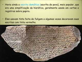 • Havia ainda a escrita demótica (escrita do povo), mais popular, que
era uma simplificação da hierática, geralmente usada em cartas e
registros sobre papiro.
• Eles usavam tinta feita de fuligem e algumas vezes decoravam suas
escritas com tinta vermelha.
 
