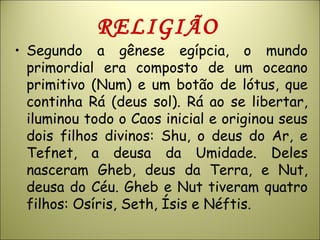 RELIGIÃO
• Segundo a gênese egípcia, o mundo
primordial era composto de um oceano
primitivo (Num) e um botão de lótus, que
continha Rá (deus sol). Rá ao se libertar,
iluminou todo o Caos inicial e originou seus
dois filhos divinos: Shu, o deus do Ar, e
Tefnet, a deusa da Umidade. Deles
nasceram Gheb, deus da Terra, e Nut,
deusa do Céu. Gheb e Nut tiveram quatro
filhos: Osíris, Seth, Ísis e Néftis.
 