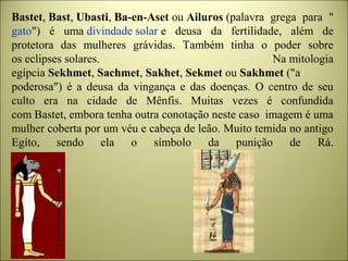 Bastet, Bast, Ubasti, Ba-en-Aset ou Ailuros (palavra  grega  para  "
gato")  é  uma divindade solar e  deusa  da  fertilidade,  além  de 
protetora  das  mulheres  grávidas.  Também  tinha  o  poder  sobre 
os eclipses solares.  Na mitologia 
egípcia Sekhmet, Sachmet, Sakhet, Sekmet ou Sakhmet ("a 
poderosa")  é  a  deusa  da  vingança  e  das  doenças.  O  centro  de  seu 
culto  era  na  cidade  de  Mênfis.  Muitas  vezes  é  confundida 
com Bastet, embora tenha outra conotação neste caso  imagem é uma 
mulher coberta por um véu e cabeça de leão. Muito temida no antigo 
Egíto,  sendo  ela  o  símbolo  da  punição  de  Rá.
 