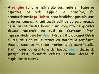 • A religião foi uma instituição dominante em todos os
aspectos da vida egípcia. A princípio, foi
acentuadamente politeísta; cada localidade possuía seus
próprios deuses. A unificação política do país reduziu
os inúmeros deuses locais a um conjunto de grandes
deuses nacionais, no qual se destacam: Ptah,
representado pelo boi Ápis; Hórus, filho do casal Osíris
e Ísis, deus do céu e tronco da monarquia faraônica;
Anúbis, deus do vale dos mortos e da mumificação;
thoth, deus da escrita e do tempo; Maat, deusa da
justiça; Nut, divindade celeste; Hathor, deusa da
magia, entre outros.
 