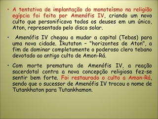 • A tentativa de implantação do monoteísmo na religião
egípcia foi feita por Amenófis IV, criando um novo
culto que personificava todos os deuses em um único,
Aton, representado pelo disco solar.
• Amenófis IV chegou a mudar a capital (Tebas) para
uma nova cidade. Ikutaton – "horizontes de Aton", a
fim de dominar completamente o poderoso clero tebano
devotado ao antigo culto de Amon-Rá.
• Com morte prematura de Amenófis IV, a reação
sacerdotal contra a nova concepção religiosa fez-se
sentir bem forte. Foi restaurado o culto a Amon-Rá,
sendo que o sucessor de Amenófis IV trocou o nome de
Tutankhaton para Tutankhamon.
 