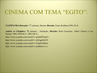CINEMA COM TEMA “EGITO”:
CLEÓPATRA:Duração 177 minutos ,Drama; Direção: Franc Roddam,1999, EUA.
Astérix et Cléopâtre: 72 minutos  ,  Animação,  Direção: René  Goscinny,  Albert  Uderzo  e  Lee 
Payant, 1968. FRANÇA / BÉLGICA.
http://www.youtube.com/watch?v=gobQ4F9cpUc
http://www.youtube.com/watch?v=cliGqplMuT0
http://www.youtube.com/watch?v=OcptOcH64rc
http://www.youtube.com/watch?v=jcdSHxo11-o
 