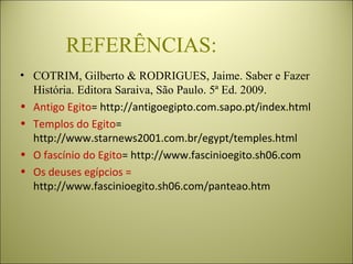 REFERÊNCIAS:
• COTRIM, Gilberto & RODRIGUES, Jaime. Saber e Fazer 
História. Editora Saraiva, São Paulo. 5ª Ed. 2009.
• Antigo Egito= http://antigoegipto.com.sapo.pt/index.html
• Templos do Egito=
http://www.starnews2001.com.br/egypt/temples.html
• O fascínio do Egito= http://www.fascinioegito.sh06.com
• Os deuses egípcios =
http://www.fascinioegito.sh06.com/panteao.htm
 