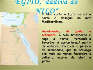 EGITO,”dádiva do
NILO”• O Nilo corta o Egito de sul a
norte e deságua no mar
Mediterrâneo.
• Anualmente, de junho a
setembro, o Nilo transborda e
rega a terra, tornando-a
favorável à agricultura.A partir
de outubro, inicia-se o período
de semeadura, que se prolonga
até mais ou menos fevereiro.A
colheita ocorre de abril a
junho.
 