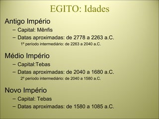 EGITO: Idades
Antigo Império
– Capital: Mênfis
– Datas aproximadas: de 2778 a 2263 a.C.
1º período intermediário: de 2263 a 2040 a.C.
Médio Império
– Capital:Tebas
– Datas aproximadas: de 2040 a 1680 a.C.
2º período intermediário: de 2040 a 1580 a.C.
Novo Império
– Capital: Tebas
– Datas aproximadas: de 1580 a 1085 a.C.
 