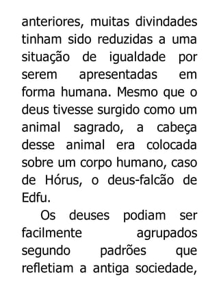 anteriores, muitas divindades
tinham sido reduzidas a uma
situação de igualdade por
serem
apresentadas
em
forma humana. Mesmo que o
deus tivesse surgido como um
animal sagrado, a cabeça
desse animal era colocada
sobre um corpo humano, caso
de Hórus, o deus-falcão de
Edfu.
Os deuses podiam ser
facilmente
agrupados
segundo
padrões
que
refletiam a antiga sociedade,

 