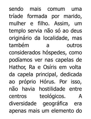 sendo mais comum uma
tríade formada por marido,
mulher e filho. Assim, um
templo servia não só ao deus
originário da localidade, mas
também
a
outros
considerados hóspedes, como
podíamos ver nas capelas de
Hathor, Ra e Osíris em volta
da capela principal, dedicada
ao próprio Hórus. Por isso,
não havia hostilidade entre
centros
teológicos.
A
diversidade geográfica era
apenas mais um elemento do

 