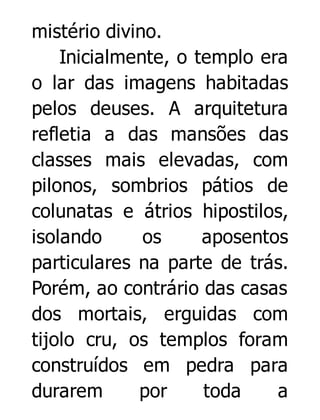 mistério divino.
Inicialmente, o templo era
o lar das imagens habitadas
pelos deuses. A arquitetura
refletia a das mansões das
classes mais elevadas, com
pilonos, sombrios pátios de
colunatas e átrios hipostilos,
isolando
os
aposentos
particulares na parte de trás.
Porém, ao contrário das casas
dos mortais, erguidas com
tijolo cru, os templos foram
construídos em pedra para
durarem
por
toda
a

 