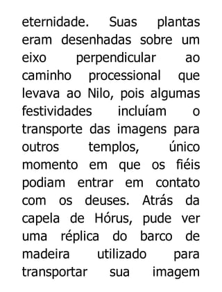 eternidade.
Suas
plantas
eram desenhadas sobre um
eixo
perpendicular
ao
caminho processional que
levava ao Nilo, pois algumas
festividades
incluíam
o
transporte das imagens para
outros
templos,
único
momento em que os fiéis
podiam entrar em contato
com os deuses. Atrás da
capela de Hórus, pude ver
uma réplica do barco de
madeira
utilizado
para
transportar
sua
imagem

 