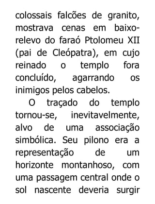 colossais falcões de granito,
mostrava cenas em baixorelevo do faraó Ptolomeu XII
(pai de Cleópatra), em cujo
reinado
o
templo
fora
concluído,
agarrando
os
inimigos pelos cabelos.
O traçado do templo
tornou-se, inevitavelmente,
alvo de uma associação
simbólica. Seu pilono era a
representação
de
um
horizonte montanhoso, com
uma passagem central onde o
sol nascente deveria surgir

 