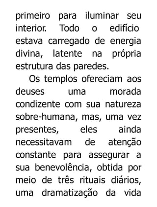 primeiro para iluminar seu
interior. Todo o edifício
estava carregado de energia
divina, latente na própria
estrutura das paredes.
Os templos ofereciam aos
deuses
uma
morada
condizente com sua natureza
sobre-humana, mas, uma vez
presentes,
eles
ainda
necessitavam de atenção
constante para assegurar a
sua benevolência, obtida por
meio de três rituais diários,
uma dramatização da vida

 