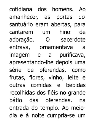 cotidiana dos homens. Ao
amanhecer, as portas do
santuário eram abertas, para
cantarem
um
hino
de
adoração.
O
sacerdote
entrava,
ornamentava
a
imagem e a purificava,
apresentando-lhe depois uma
série de oferendas, como
frutas, flores, vinho, leite e
outras comidas e bebidas
recolhidas dos fiéis no grande
pátio das oferendas, na
entrada do templo. Ao meiodia e à noite cumpria-se um

 