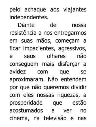 pelo achaque aos viajantes
independentes.
Diante
de
nossa
resistência a nos entregarmos
em suas mãos, começam a
ficar impacientes, agressivos,
e
seus
olhares
não
conseguem mais disfarçar a
avidez
com
que
se
aproximaram. Não entendem
por que não queremos dividir
com eles nossas riquezas, a
prosperidade
que
estão
acostumados
a
ver
no
cinema, na televisão e nas

 