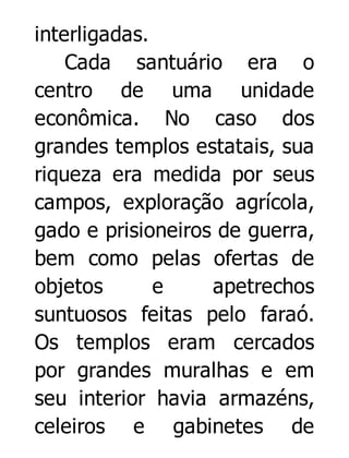 interligadas.
Cada santuário era o
centro de uma unidade
econômica. No caso dos
grandes templos estatais, sua
riqueza era medida por seus
campos, exploração agrícola,
gado e prisioneiros de guerra,
bem como pelas ofertas de
objetos
e
apetrechos
suntuosos feitas pelo faraó.
Os templos eram cercados
por grandes muralhas e em
seu interior havia armazéns,
celeiros e gabinetes de

 