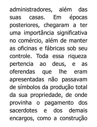 administradores, além das
suas casas. Em épocas
posteriores, chegaram a ter
uma importância significativa
no comércio, além de manter
as oficinas e fábricas sob seu
controle. Toda essa riqueza
pertencia ao deus, e as
oferendas que lhe eram
apresentadas não passavam
de símbolos da produção total
da sua propriedade, de onde
provinha o pagamento dos
sacerdotes e dos demais
encargos, como a construção

 