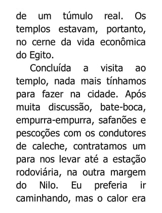 de um túmulo real. Os
templos estavam, portanto,
no cerne da vida econômica
do Egito.
Concluída a visita ao
templo, nada mais tínhamos
para fazer na cidade. Após
muita discussão, bate-boca,
empurra-empurra, safanões e
pescoções com os condutores
de caleche, contratamos um
para nos levar até a estação
rodoviária, na outra margem
do Nilo. Eu preferia ir
caminhando, mas o calor era

 