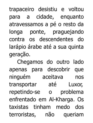 trapaceiro desistiu e voltou
para a cidade, enquanto
atravessamos a pé o resto da
longa ponte, praguejando
contra os descendentes do
larápio árabe até a sua quinta
geração.
Chegamos do outro lado
apenas para descobrir que
ninguém
aceitava
nos
transportar
até
Luxor,
repetindo-se
o
problema
enfrentado em Al-Kharga. Os
taxistas tinham medo dos
terroristas,
não
queriam

 