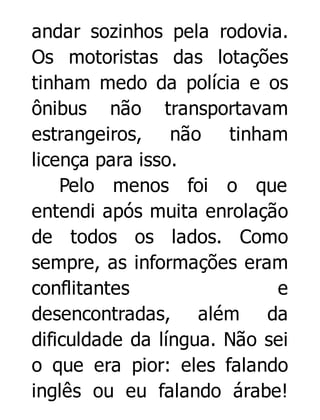 andar sozinhos pela rodovia.
Os motoristas das lotações
tinham medo da polícia e os
ônibus não transportavam
estrangeiros, não tinham
licença para isso.
Pelo menos foi o que
entendi após muita enrolação
de todos os lados. Como
sempre, as informações eram
conflitantes
e
desencontradas, além da
dificuldade da língua. Não sei
o que era pior: eles falando
inglês ou eu falando árabe!

 