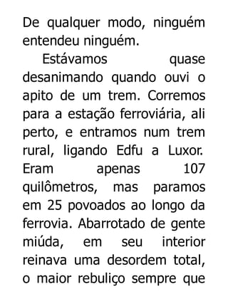 De qualquer modo, ninguém
entendeu ninguém.
Estávamos
quase
desanimando quando ouvi o
apito de um trem. Corremos
para a estação ferroviária, ali
perto, e entramos num trem
rural, ligando Edfu a Luxor.
Eram
apenas
107
quilômetros, mas paramos
em 25 povoados ao longo da
ferrovia. Abarrotado de gente
miúda, em seu interior
reinava uma desordem total,
o maior rebuliço sempre que

 