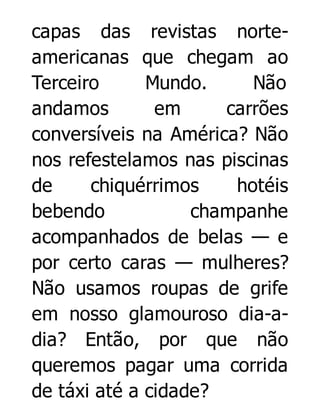 capas das revistas norteamericanas que chegam ao
Terceiro
Mundo.
Não
andamos
em
carrões
conversíveis na América? Não
nos refestelamos nas piscinas
de
chiquérrimos
hotéis
bebendo
champanhe
acompanhados de belas — e
por certo caras — mulheres?
Não usamos roupas de grife
em nosso glamouroso dia-adia? Então, por que não
queremos pagar uma corrida
de táxi até a cidade?

 