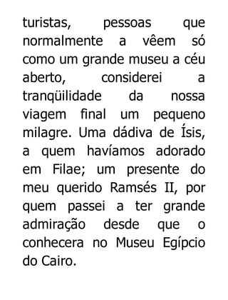 turistas,
pessoas
que
normalmente a vêem só
como um grande museu a céu
aberto,
considerei
a
tranqüilidade
da
nossa
viagem final um pequeno
milagre. Uma dádiva de Ísis,
a quem havíamos adorado
em Filae; um presente do
meu querido Ramsés II, por
quem passei a ter grande
admiração desde que o
conhecera no Museu Egípcio
do Cairo.

 