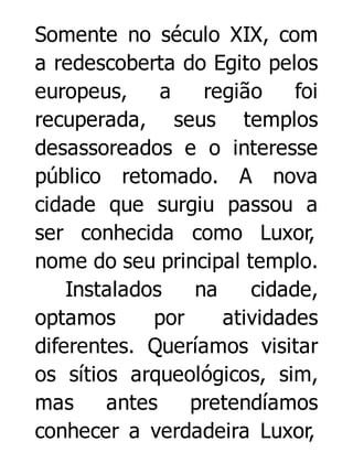Somente no século XIX, com
a redescoberta do Egito pelos
europeus,
a
região
foi
recuperada, seus templos
desassoreados e o interesse
público retomado. A nova
cidade que surgiu passou a
ser conhecida como Luxor,
nome do seu principal templo.
Instalados
na
cidade,
optamos
por
atividades
diferentes. Queríamos visitar
os sítios arqueológicos, sim,
mas
antes
pretendíamos
conhecer a verdadeira Luxor,

 