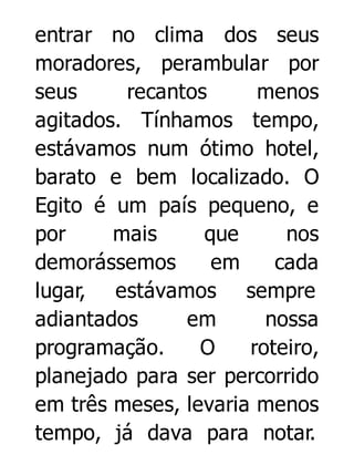 entrar no clima dos seus
moradores, perambular por
seus
recantos
menos
agitados. Tínhamos tempo,
estávamos num ótimo hotel,
barato e bem localizado. O
Egito é um país pequeno, e
por
mais
que
nos
demorássemos
em
cada
lugar, estávamos sempre
adiantados
em
nossa
programação.
O
roteiro,
planejado para ser percorrido
em três meses, levaria menos
tempo, já dava para notar.

 