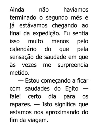 Ainda
não
havíamos
terminado o segundo mês e
já estávamos chegando ao
final da expedição. Eu sentia
isso muito menos pelo
calendário do que pela
sensação de saudade em que
às vezes me surpreendia
metido.
— Estou começando a ficar
com saudades do Egito —
falei certo dia para os
rapazes. — Isto significa que
estamos nos aproximando do
fim da viagem.

 