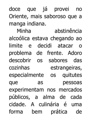 doce que já provei no
Oriente, mais saboroso que a
manga indiana.
Minha
abstinência
alcoólica estava chegando ao
limite e decidi atacar o
problema de frente. Adoro
descobrir os sabores das
cozinhas
estrangeiras,
especialmente os quitutes
que
as
pessoas
experimentam nos mercados
públicos, a alma de cada
cidade. A culinária é uma
forma
bem
prática
de

 