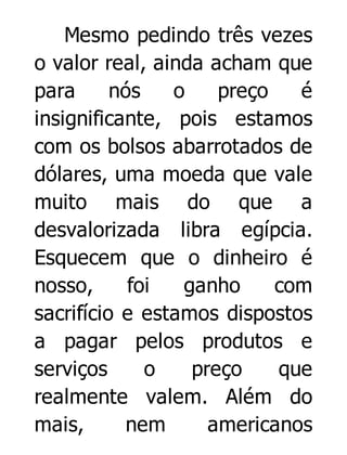 Mesmo pedindo três vezes
o valor real, ainda acham que
para
nós
o
preço
é
insignificante, pois estamos
com os bolsos abarrotados de
dólares, uma moeda que vale
muito mais do que a
desvalorizada libra egípcia.
Esquecem que o dinheiro é
nosso,
foi
ganho
com
sacrifício e estamos dispostos
a pagar pelos produtos e
serviços
o
preço
que
realmente valem. Além do
mais,
nem
americanos

 