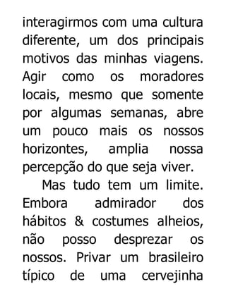 interagirmos com uma cultura
diferente, um dos principais
motivos das minhas viagens.
Agir como os moradores
locais, mesmo que somente
por algumas semanas, abre
um pouco mais os nossos
horizontes,
amplia
nossa
percepção do que seja viver.
Mas tudo tem um limite.
Embora
admirador
dos
hábitos & costumes alheios,
não posso desprezar os
nossos. Privar um brasileiro
típico de uma cervejinha

 